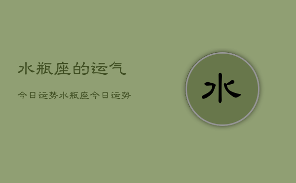 1、水瓶座的运气今日运势，水瓶座今日运势查询