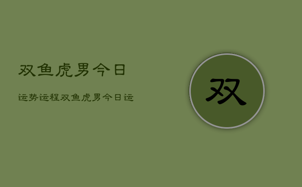 1、双鱼虎男今日运势运程，双鱼虎男今日运势详解