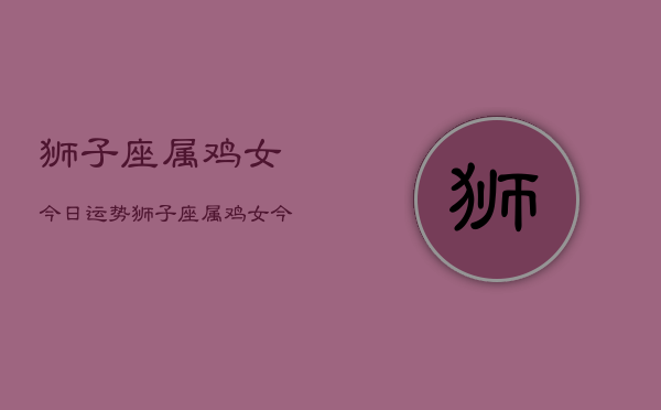 1、狮子座属鸡女今日运势，狮子座属鸡女今日运势详解