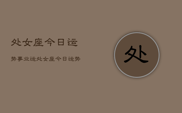 1、处女座今日运势事业运，处女座今日运势事业运查询