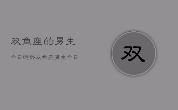 1、双鱼座的男生今日运势，双鱼座男生今日运势详解