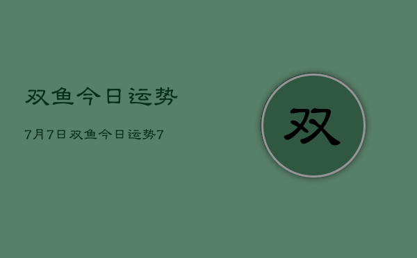 1、双鱼今日运势7月7日，双鱼今日运势7月7日查询