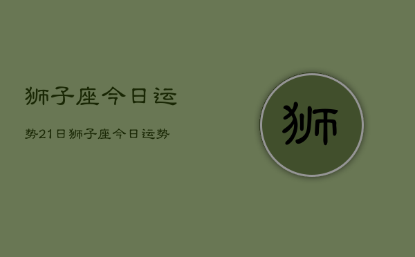 1、狮子座今日运势21日，狮子座今日运势21日查询