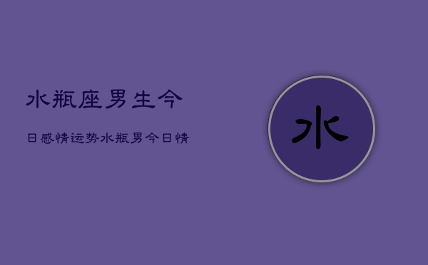 1、水瓶座男生今日感情运势，水瓶男今日情运